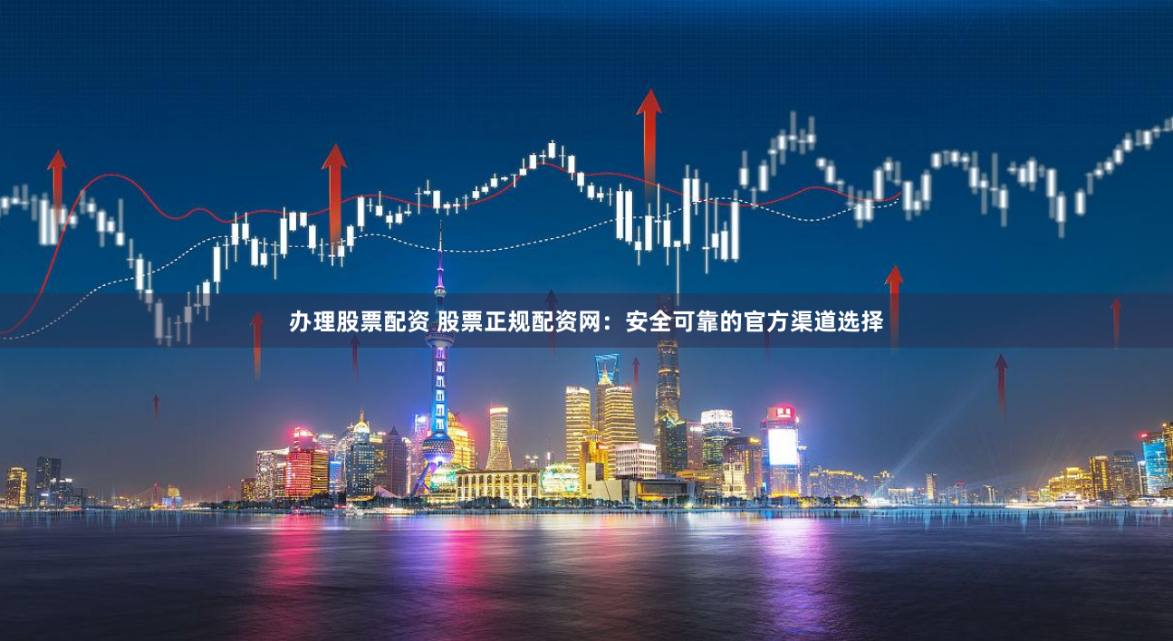 办理股票配资 股票正规配资网：安全可靠的官方渠道选择
